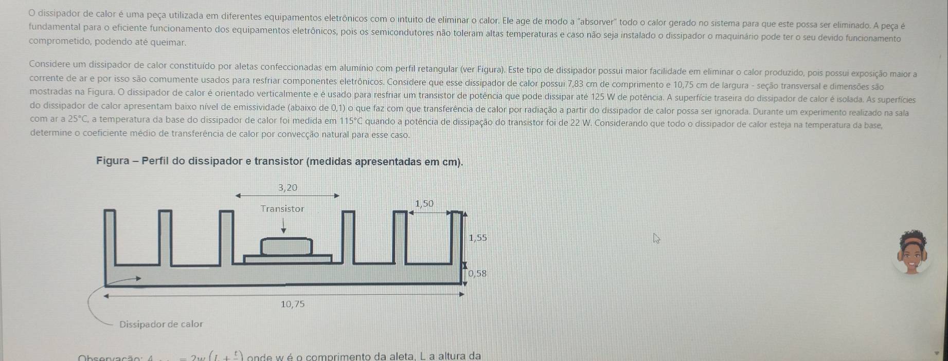 dissipador de calor é uma peça utilizada em diferentes equipamentos eletrônicos com o intuito de eliminar o calor. Ele age de modo a "absorver" todo o calor gerado no sistema para que este possa ser eliminado. A peça é
fundamental para o eficiente funcionamento dos equipamentos eletrônicos, pois os semicondutores não toleram altas temperaturas e caso não seja instalado o dissipador o maquinário pode ter o seu devido funcionamento
comprometido, podendo até queimar.
Considere um dissipador de calor constituído por aletas confeccionadas em alumínio com perfil retangular (ver Figura). Este tipo de dissipador possui maior facilidade em eliminar o calor produzido, pois possui exposição maior a
corrente de ar e por isso são comumente usados para resfriar componentes eletrônicos. Consídere que esse dissipador de calor possui 7,83 cm de comprimento e 10,75 cm de largura - seção transversal e dimensões são
mostradas na Figura. O dissipador de calor é orientado verticalmente e é usado para resfriar um transistor de potência que pode dissipar até 125 W de potência. A superfície traseira do dissipador de calor é isolada. As superfícies
do dissipador de calor apresentam baixo nível de emissividade (abaixo de 0,1) o que faz com que transferência de calor por radiação a partir do dissipador de calor possa ser ignorada. Durante um experimento realizado na sala
com ar a 25°C, a temperatura da base do dissipador de calor foi medida em 115°C quando a potência de dissipação do transistor foi de 22 W. Considerando que todo o dissipador de calor esteja na temperatura da base,
determine o coeficiente médio de transferência de calor por convecção natural para esse caso.
Figura - Perfil do dissipador e transistor (medidas apresentadas em cm).
-2w(1+ t/- ) onde wé o comprimento da aleta. L a altura da