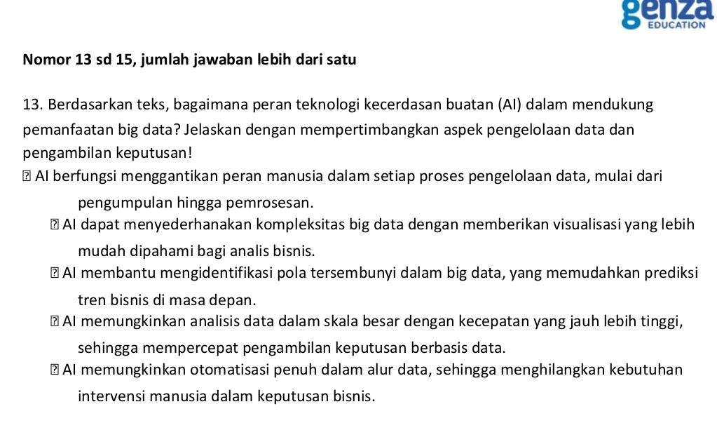 genza
EDUCATIoN
Nomor 13 sd 15, jumlah jawaban lebih dari satu
13. Berdasarkan teks, bagaimana peran teknologi kecerdasan buatan (AI) dalam mendukung
pemanfaatan big data? Jelaskan dengan mempertimbangkan aspek pengelolaan data dan
pengambilan keputusan!
⊥ AI berfungsi menggantikan peran manusia dalam setiap proses pengelolaan data, mulai dari
pengumpulan hingga pemrosesan.
? AI dapat menyederhanakan kompleksitas big data dengan memberikan visualisasi yang lebih
mudah dipahami bagi analis bisnis.
? AI membantu mengidentifikasi pola tersembunyi dalam big data, yang memudahkan prediksi
tren bisnis di masa depan.
⊥ AI memungkinkan analisis data dalam skala besar dengan kecepatan yang jauh lebih tinggi,
sehingga mempercepat pengambilan keputusan berbasis data.
⊥ AI memungkinkan otomatisasi penuh dalam alur data, sehingga menghilangkan kebutuhan
intervensi manusia dalam keputusan bisnis.