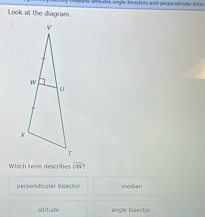 nty-medians-altitudes-angle-bis ectors-and-perpendicular-bisec
Look at the diagram.
Which term describes overline UW
perpendicular bisector median
altitude angle bisector