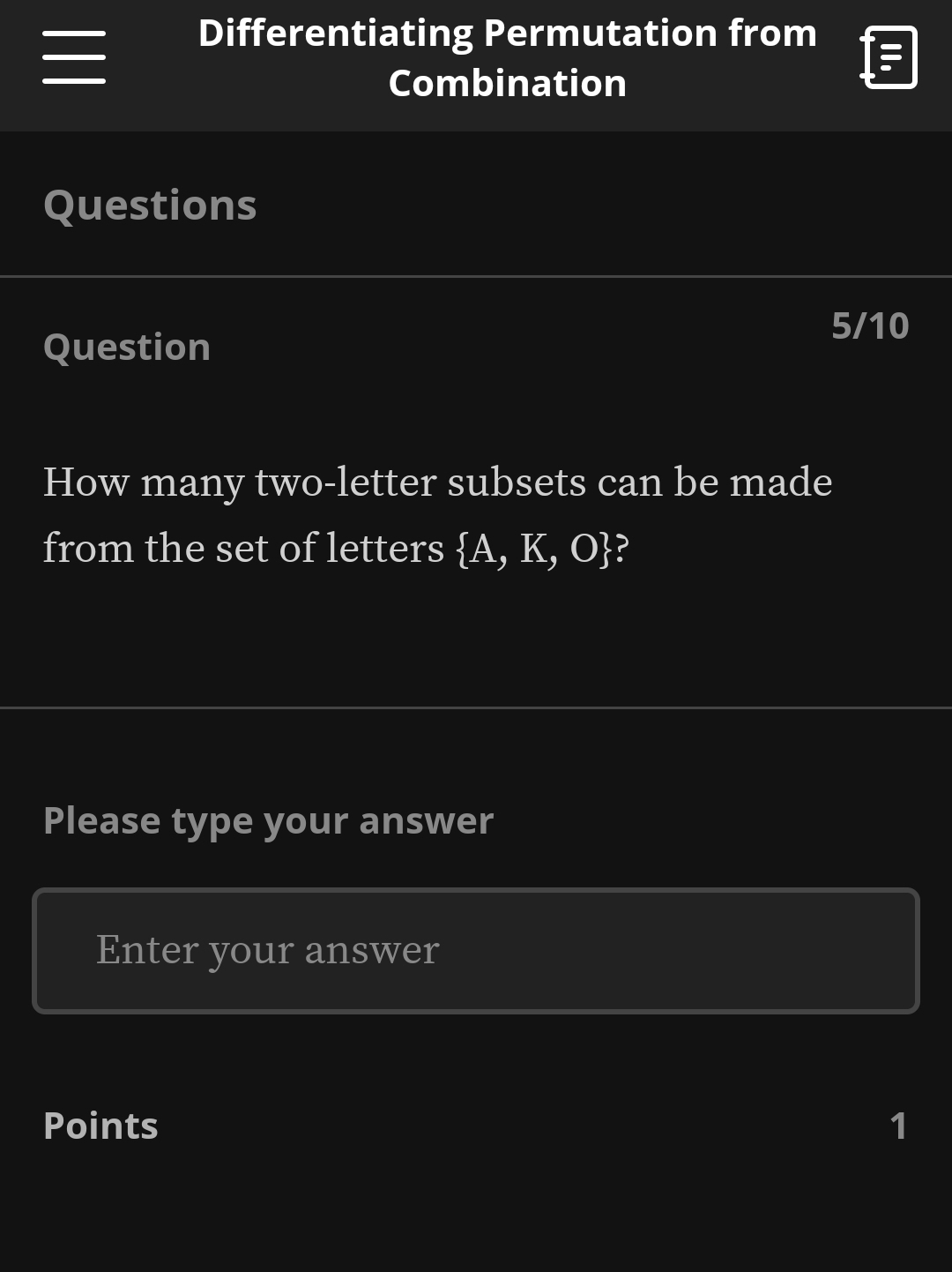 Differentiating Permutation from 

Combination 
Questions 
5/10 
Question 
How many two-letter subsets can be made 
from the set of letters  A,K,O ? 
Please type your answer 
Enter your answer 
Points 1