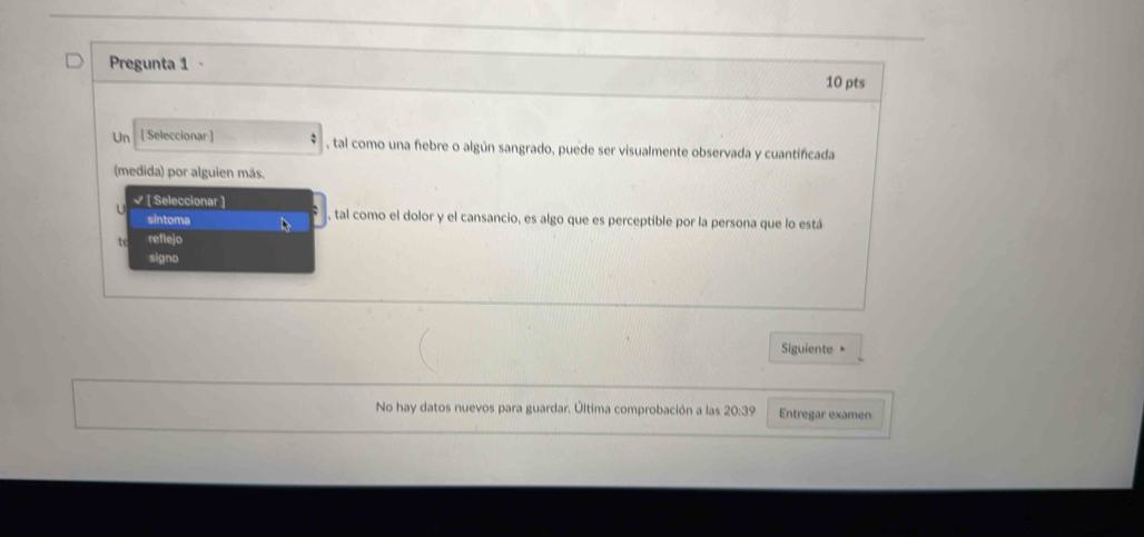 Pregunta 1 - 
10 pts 
Un [ Seleccionar ] , tal como una fiebre o algún sangrado, puede ser visualmente observada y cuantificada 
(medida) por alguien más. 
U √ [ Seleccionar ] , tal como el dolor y el cansancio, es algo que es perceptible por la persona que lo está 
sintoma 
tc refle]o 
signo 
Siguiente 
No hay datos nuevos para guardar. Última comprobación a las 20:39 Entregar examen