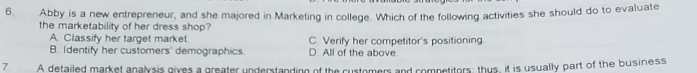 Abby is a new entrepreneur, and she majored in Marketing in college. Which of the following activities she should do to evaluate
the marketability of her dress shop?
A. Classify her target market. C. Verify her competitor's positioning.
B. Identify her customers' demographics. D. All of the above.
7. A detailed market analysis gives a greater understanding of the customers and competitors, thus, it is usually part of the business