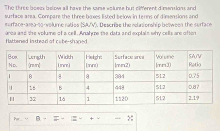 The three boxes below all have the same volume but different dimensions and 
surface area. Compare the three boxes listed below in terms of dimensions and 
surface-area-to-volume ratios (SA/V). Describe the relationship between the surface 
area and the volume of a cell. Analyze the data and explain why cells are often 
flattened instead of cube-shaped. 
Par... B + ..