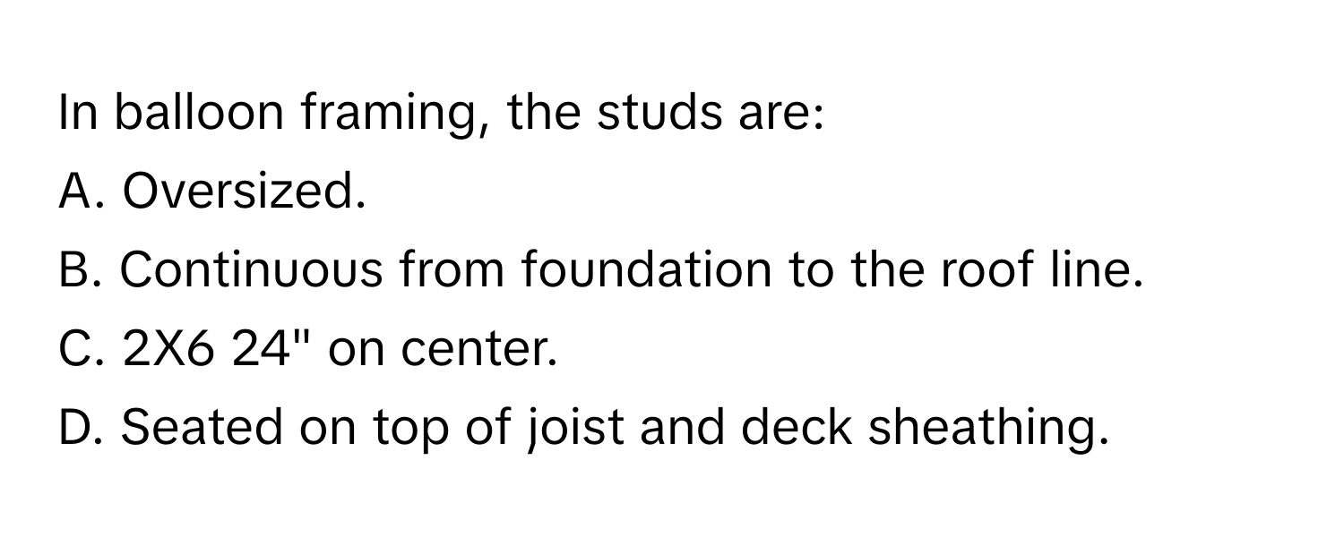 In balloon framing, the studs are:

A. Oversized.
B. Continuous from foundation to the roof line.
C. 2X6 24" on center.
D. Seated on top of joist and deck sheathing.