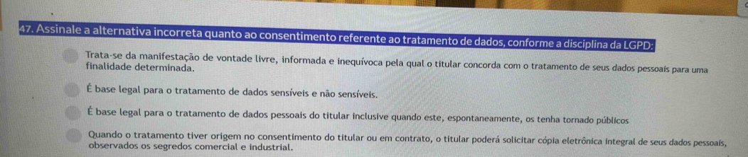 Assinale a alternativa incorreta quanto ao consentimento referente ao tratamento de dados, conforme a disciplina da LGPD:
Trata-se da manifestação de vontade livre, informada e inequívoca pela qual o titular concorda com o tratamento de seus dados pessoais para uma
finalidade determinada.
É base legal para o tratamento de dados sensíveis e não sensíveis.
É base legal para o tratamento de dados pessoais do titular inclusive quando este, espontaneamente, os tenha tornado públicos
Quando o tratamento tiver origem no consentimento do titular ou em contrato, o titular poderá solicitar cópia eletrônica integral de seus dados pessoais,
observados os segredos comercial e industrial.