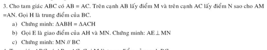 Cho tam giác ABC có AB=AC. Trên cạnh AB lấy điểm M và trên cạnh AC lấy điểm N sao cho AM
=AN. Gọi H là trung điểm của BC. 
a) Chứng minh: △ ABH=△ ACH
b) Gọi E là giao điểm của AH và MN. Chứng minh: AE⊥ MN
c) Chứng minh: MNparallel BC