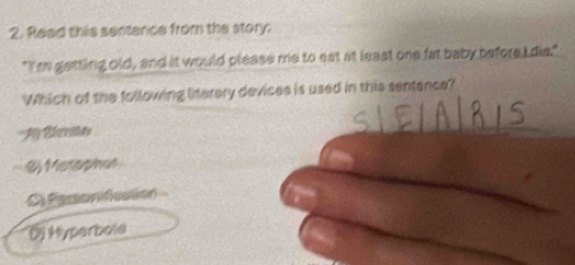 Read this sentence from the story:
"I'mm getting old, and it would please me to eat at least one fat baby before I de."
Which of the following linterery devices is used in this sentance?
Ly Že rahas
$ Merophor
C. Semanidestión
D Hyperbole