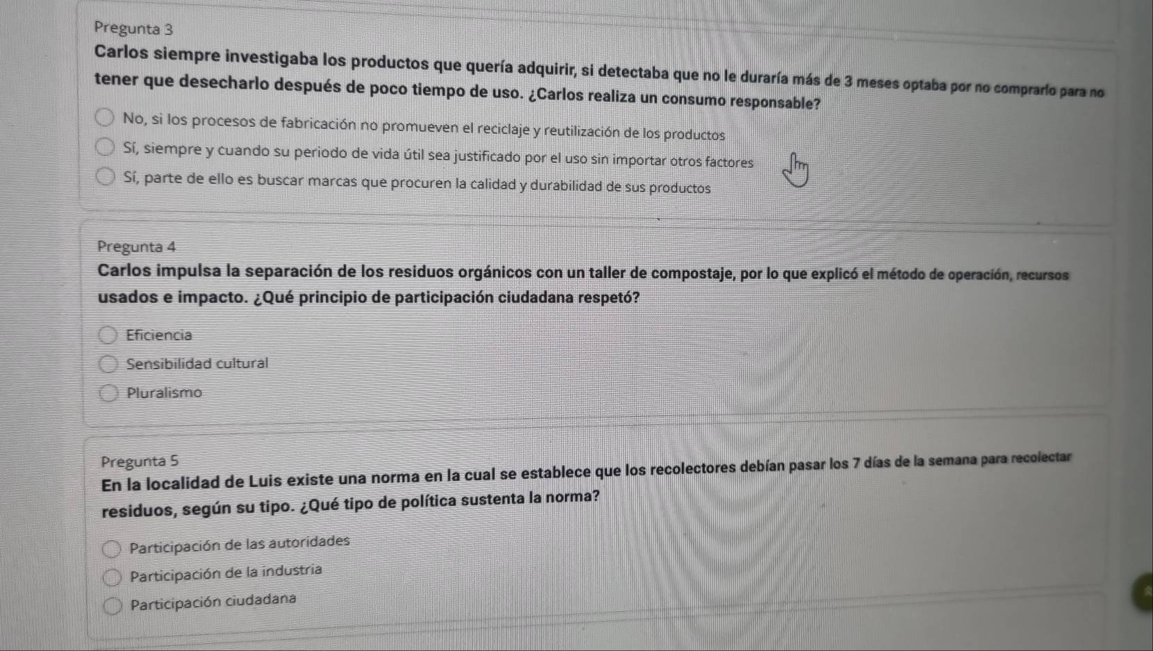 Pregunta 3
Carlos siempre investigaba los productos que quería adquirir, si detectaba que no le duraría más de 3 meses optaba por no comprarío para no
tener que desecharlo después de poco tiempo de uso. ¿Carlos realiza un consumo responsable?
No, si los procesos de fabricación no promueven el reciclaje y reutilización de los productos
Sí, siempre y cuando su periodo de vida útil sea justificado por el uso sin importar otros factores
Sí, parte de ello es buscar marcas que procuren la calidad y durabilidad de sus productos
Pregunta 4
Carlos impulsa la separación de los residuos orgánicos con un taller de compostaje, por lo que explicó el método de operación, recursos
usados e impacto. ¿Qué principio de participación ciudadana respetó?
Eficiencia
Sensibilidad cultural
Pluralismo
Pregunta 5
En la localidad de Luis existe una norma en la cual se establece que los recolectores debían pasar los 7 días de la semana para recolectar
residuos, según su tipo. ¿Qué tipo de política sustenta la norma?
Participación de las autoridades
Participación de la industria
Participación ciudadana