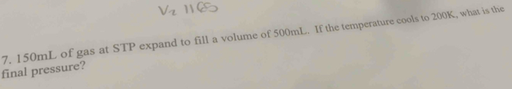 150mL of gas at STP expand to fill a volume of 500mL. If the temperature cools to 200K, what is the 
final pressure?