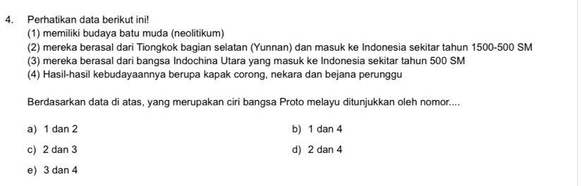 Perhatikan data berikut ini!
(1) memiliki budaya batu muda (neolitikum)
(2) mereka berasal dari Tiongkok bagian selatan (Yunnan) dan masuk ke Indonesia sekitar tahun 1500-500 SM
(3) mereka berasal dari bangsa Indochina Utara yang masuk ke Indonesia sekitar tahun 500 SM
(4) Hasil-hasil kebudayaannya berupa kapak corong, nekara dan bejana perunggu
Berdasarkan data di atas, yang merupakan ciri bangsa Proto melayu ditunjukkan oleh nomor....
a) 1 dan 2 b) 1 dan 4
c) 2 dan 3 d) 2 dan 4
e) 3 dan 4