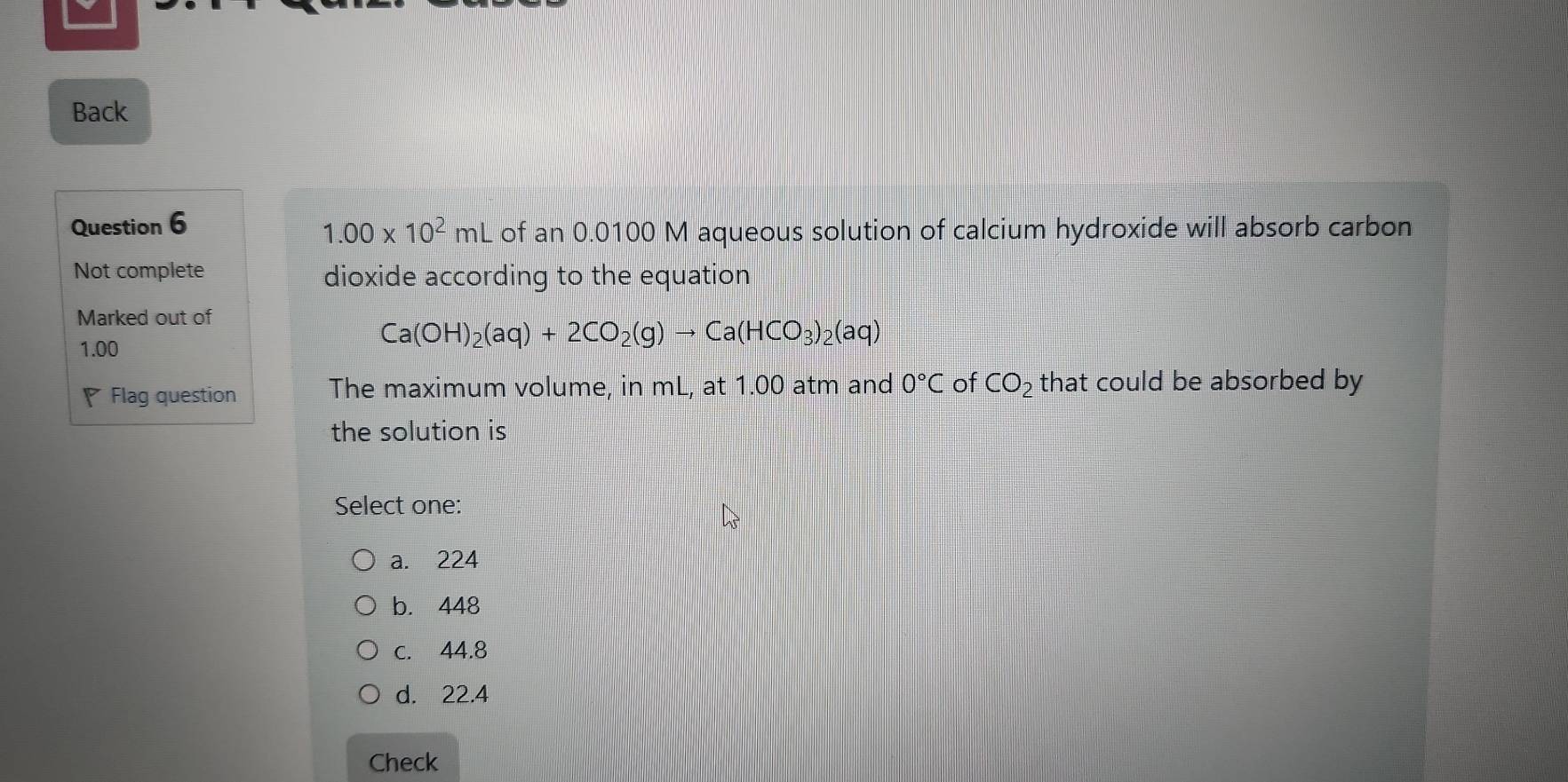 Back
Question 6
1.00* 10^2mL of an 0.0100 M aqueous solution of calcium hydroxide will absorb carbon
Not complete dioxide according to the equation
Marked out of
1.00
Ca(OH)_2(aq)+2CO_2(g)to Ca(HCO_3)_2(aq)
Flag question The maximum volume, in mL, at 1.00 atm and 0°C of CO_2 that could be absorbed by
the solution is
Select one:
a. 224
b. 448
c. 44.8
d. 22.4
Check