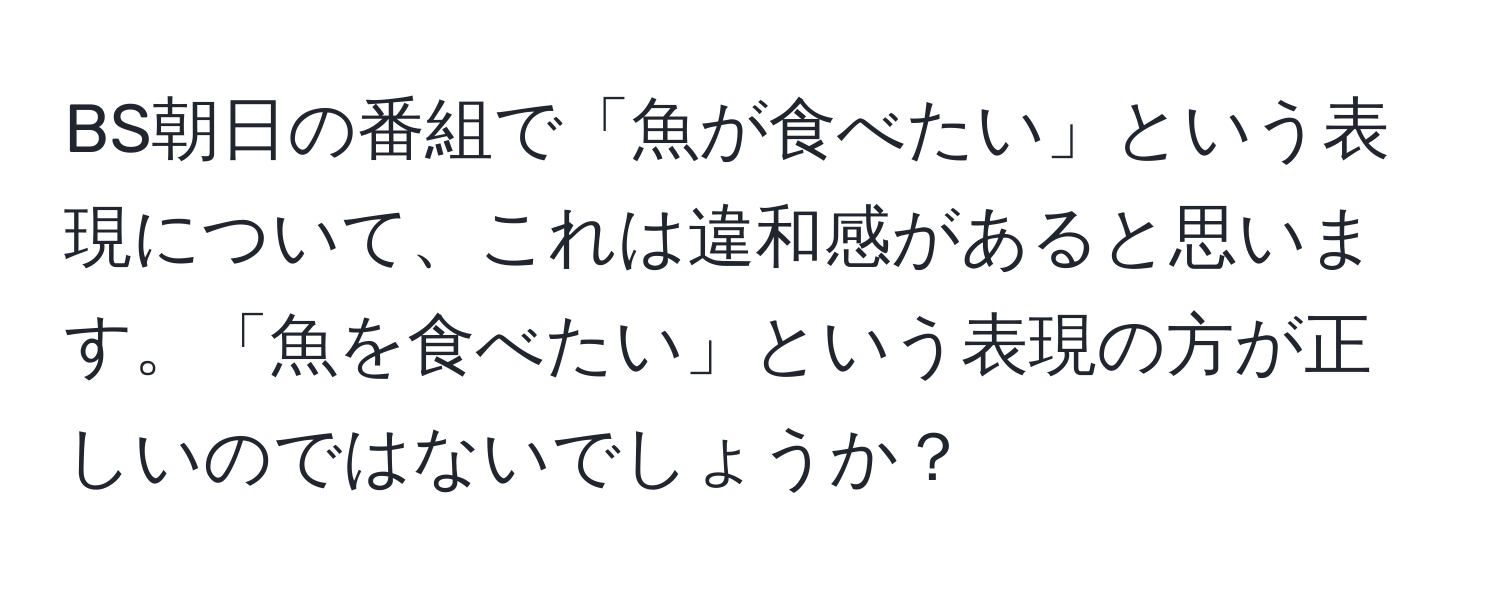 BS朝日の番組で「魚が食べたい」という表現について、これは違和感があると思います。「魚を食べたい」という表現の方が正しいのではないでしょうか？