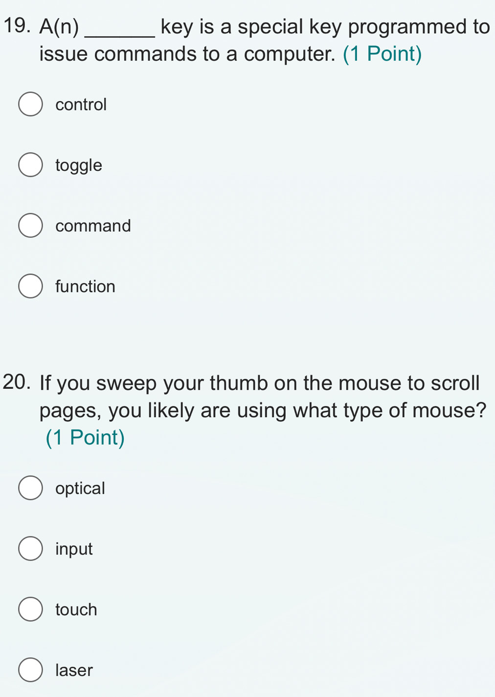 A(n) _key is a special key programmed to
issue commands to a computer. (1 Point)
control
toggle
command
function
20. If you sweep your thumb on the mouse to scroll
pages, you likely are using what type of mouse?
(1 Point)
optical
input
touch
laser