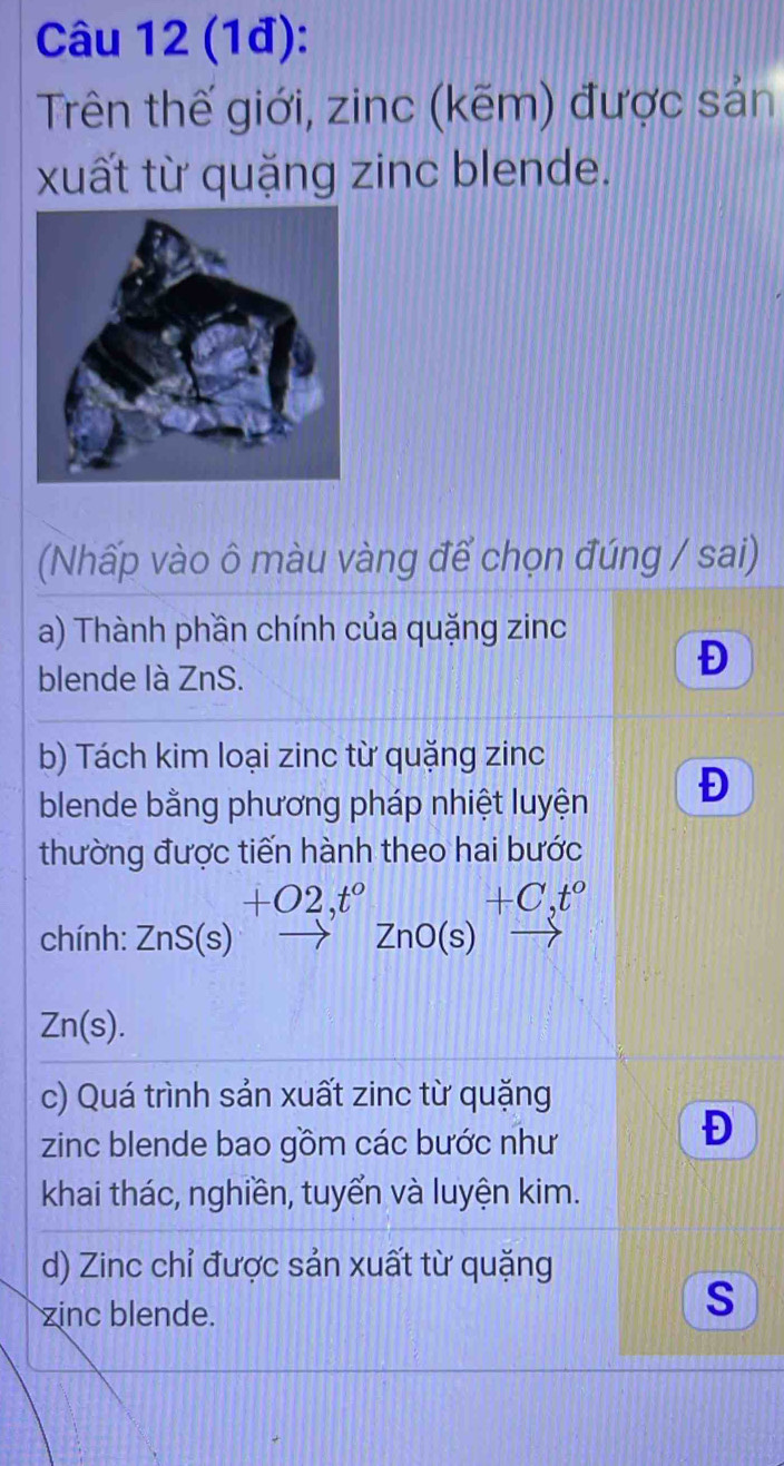 (1đ): 
Trên thế giới, zinc (kẽm) được sản 
xuất từ quặng zinc blende. 
(Nhấp vào ô màu vàng để chọn đúng / sai) 
a) Thành phần chính của quặng zinc 
blende là ZnS. 
Đ 
b) Tách kim loại zinc từ quặng zinc 
blende bằng phương pháp nhiệt luyện Đ 
thường được tiến hành theo hai bước
+O2,t°
+C,t°
chính: ZnS(s)to ZnO(s) _ 
Zn(s). 
c) Quá trình sản xuất zinc từ quặng 
zinc blende bao gồm các bước như 
Đ 
khai thác, nghiền, tuyển và luyện kim. 
d) Zinc chỉ được sản xuất từ quặng 
zinc blende. 
S