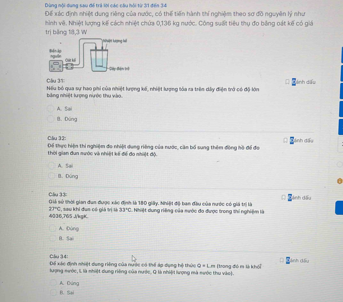Dùng nội dung sau đế trả lời các câu hỏi từ 31 đến 34
Để xác định nhiệt dung riêng của nước, có thể tiến hành thí nghiệm theo sơ đồ nguyên lý như
hình vẽ. Nhiệt lượng kế cách nhiệt chứa 0,136 kg nước. Công suất tiêu thụ đo bằng oát kế có giá
trị bằng 18, 3 W
Câu 31:
Đánh dấu
Nếu bỏ qua sự hao phí của nhiệt lượng kế, nhiệt lượng tỏa ra trên dây điện trở có độ lớn
bằng nhiệt lượng nước thu vào.
A. Sai
B. Đúng
Câu 32:
Đánh dấu
Để thực hiện thí nghiệm đo nhiệt dung riêng của nước, cần bố sung thêm đồng hồ để đo
thời gian đun nước và nhiệt kế để đo nhiệt độ.
A. Sai
B. Đúng
Câu 33:
đánh dấu
Giả sử thời gian đun được xác định là 180 giây. Nhiệt độ ban đầu của nước có giá trị là
27°C , sau khi đun có giá trị là 33°C. Nhiệt dung riêng của nước đo được trong thí nghiệm là
4036,765 J/kgK.
A. Đúng
B. Sai
Câu 34:
ánh dấu
Để xác định nhiệt dung riêng của nước có thể áp dụng hệ thức Q=L.m (trong đó m là khối
lượng nước, L là nhiệt dung riêng của nước, Q là nhiệt lượng mà nước thu vào).
A. Đúng
B. Sai