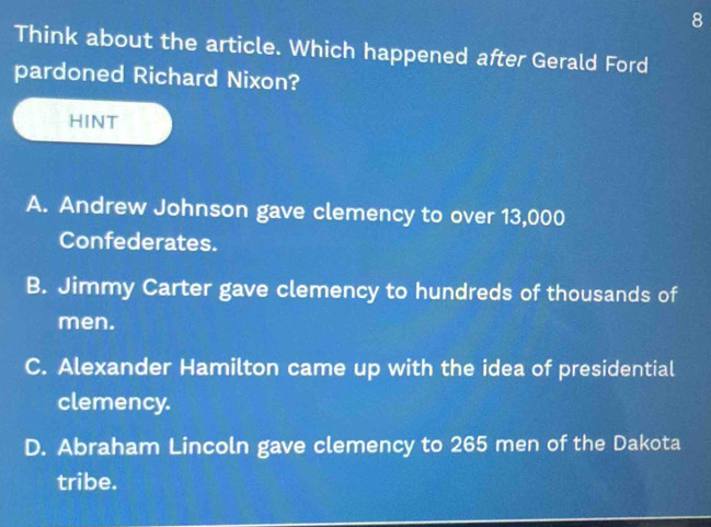 Think about the article. Which happened after Gerald Ford
pardoned Richard Nixon?
HINT
A. Andrew Johnson gave clemency to over 13,000
Confederates.
B. Jimmy Carter gave clemency to hundreds of thousands of
men.
C. Alexander Hamilton came up with the idea of presidential
clemency.
D. Abraham Lincoln gave clemency to 265 men of the Dakota
tribe.