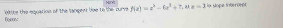 Next 
Write the equation of the tangent line to the curve f(x)=x^3-6x^2+7 ,at x=3 in slope intercept 
form: