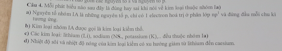 ao gom các nguyen to s và nguyen to p. 
Câu 4. Mỗi phát biểu nào sau đây là đúng hay sai khi nói về kim loại thuộc nhóm Ia) 
a) Nguyên tổ nhóm IA là những nguyên tổ p, chỉ có 1 electron hoá trị ở phân lớp np^1 và đứng đầu mỗi chu kì 
tương ứng. 
b) Kim loại nhóm IA được gọi là kim loại kiểm thổ. 
c) Các kim loại: lithium (Li), sodium (NS., potassium (K),.. đều thuộc nhóm Ia) 
d) Nhiệt độ sôi và nhiệt độ nóng của kim loại kiểm có xu hướng giảm từ lithium đến caesium.