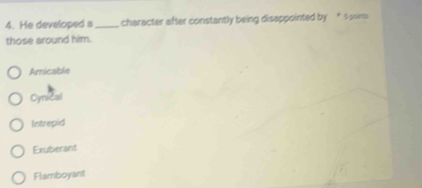 He developed a_ character after constantly being disappointed by * 5 pointis
those around him.
Amicable
Cynical
Intrepid
Exuberant
Flamboyant