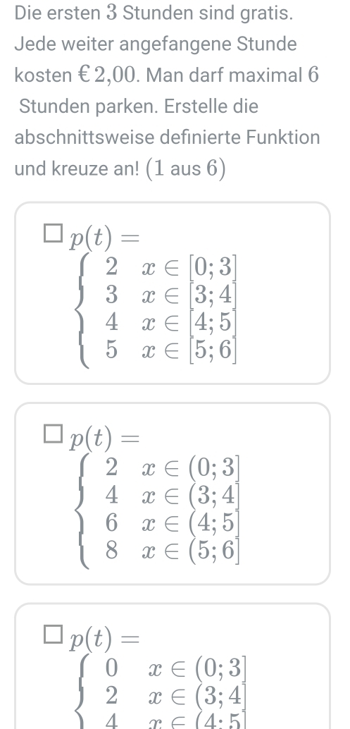 Die ersten 3 Stunden sind gratis. 
Jede weiter angefangene Stunde 
kosten € 2,00. Man darf maximal 6 
Stunden parken. Erstelle die 
abschnittsweise definierte Funktion 
und kreuze an! (1 aus 6)
□ p(t)=
beginarrayl 2x∈ [0,3] 3x∈ [3,4] 4x∈ 4,5] 5x∈ [5,6]endarray.
□ p(t)=
beginarrayl 2x∈ (0,3] 4x∈ (3,4 6x∈ (4,5) 8x∈ (5,6]endarray.
□ p(t)=
beginarrayl 0x∈ (0;3] 2x∈ (3;4] 4x∈ (4· 5]endarray.