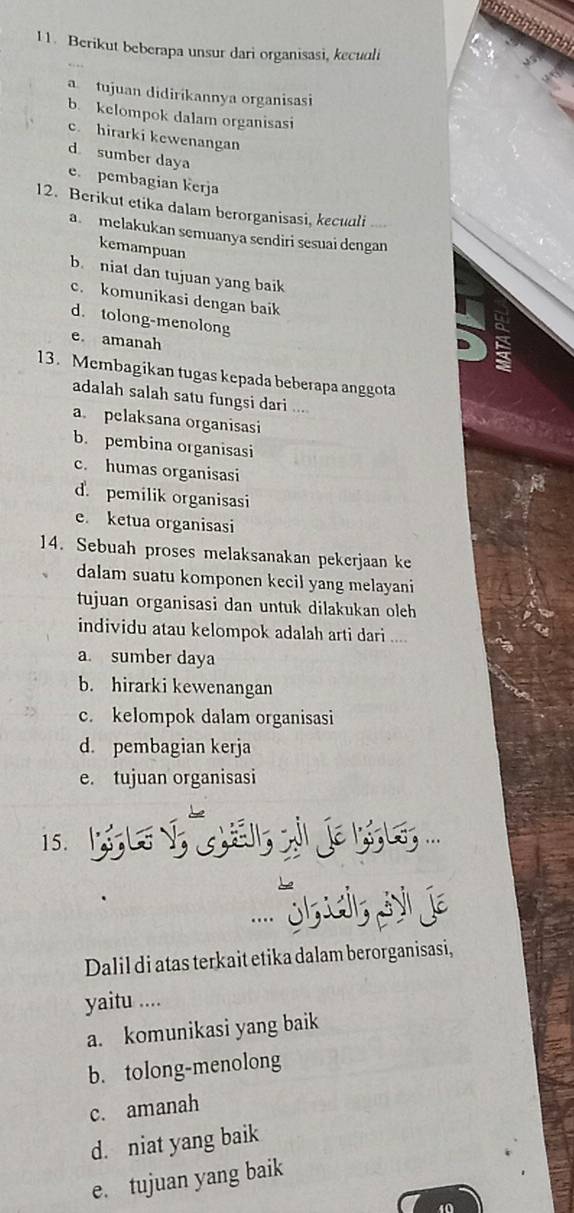 Berikut beberapa unsur dari organisasi, kecuuli
a tujuan didirikannya organisasi
b. kelompok dalam organisasi
c. hirarki kewenangan
d sumber daya
e. pembagian kerja
12. Berikut etika dalam berorganisasi, kecudli ...
a melakukan semuanya sendiri sesuai dengan
kemampuan
b niat dan tujuan yang baik
c. komunikasi dengan baik
d. tolong-menolong
e. amanah
13. Membagikan tugas kepada beberapa anggota
adalah salah satu fungsi dari ....
a. pelaksana organisasi
b. pembina organisasi
c. humas organisasi
d. pemilik organisasi
e. ketua organisasi
14. Sebuah proses melaksanakan pekerjaan ke
dalam suatu komponen kecil yang melayani
tujuan organisasi dan untuk dilakukan oleh
individu atau kelompok adalah arti dari ....
a. sumber daya
b. hirarki kewenangan
c. kelompok dalam organisasi
d. pembagian kerja
e. tujuan organisasi
15. ...
..
Dalil di atas terkait etika dalam berorganisasi,
yaitu ....
a. komunikasi yang baik
b. tolong-menolong
c. amanah
d. niat yang baik
e. tujuan yang baik