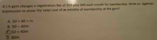 8.) A gym charges a registration fee of $50 plus $40 each month for membership. Write an algebraic
expression to show the total cost of m months of membership at the gym?
A. 50+40+m
B. 50-40m
a 50+40m
D. 90m