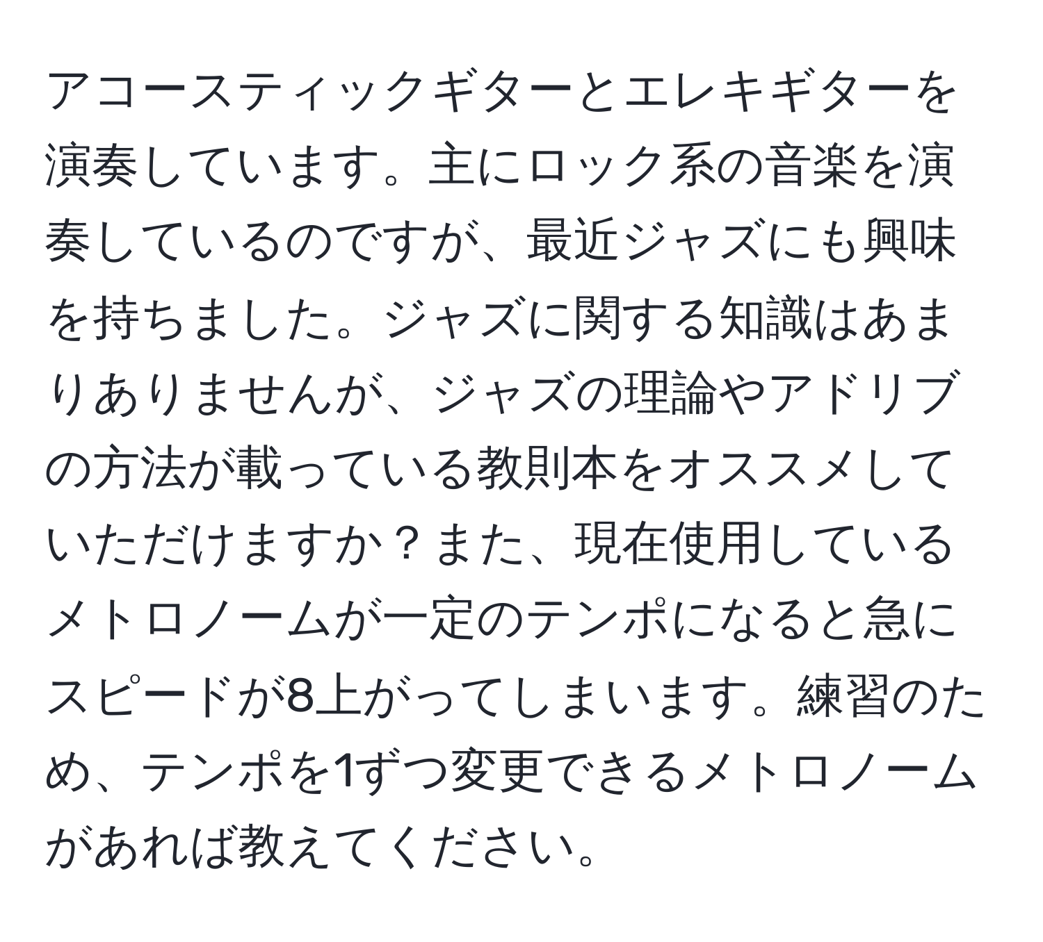 アコースティックギターとエレキギターを演奏しています。主にロック系の音楽を演奏しているのですが、最近ジャズにも興味を持ちました。ジャズに関する知識はあまりありませんが、ジャズの理論やアドリブの方法が載っている教則本をオススメしていただけますか？また、現在使用しているメトロノームが一定のテンポになると急にスピードが8上がってしまいます。練習のため、テンポを1ずつ変更できるメトロノームがあれば教えてください。