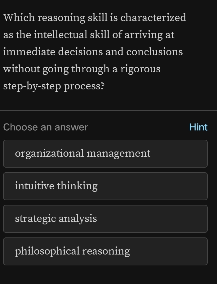 Which reasoning skill is characterized
as the intellectual skill of arriving at
immediate decisions and conclusions
without going through a rigorous
step-by-step process?
Choose an answer Hint
organizational management
intuitive thinking
strategic analysis
philosophical reasoning