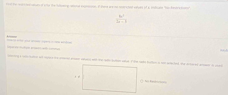 Find the restricted values of x for the following rational expression. If there are no restricted values of x, indicate "No Restrictions".
 8x^2/2x-5 
Answer
How to enter your answer (opens in new window)
Separate multiple answers with commas. Keyb
Selecting a radio button will replace the entered answer value(s) with the radio button value. If the radio button is not selected, the entered answer is used.
No Restrictions