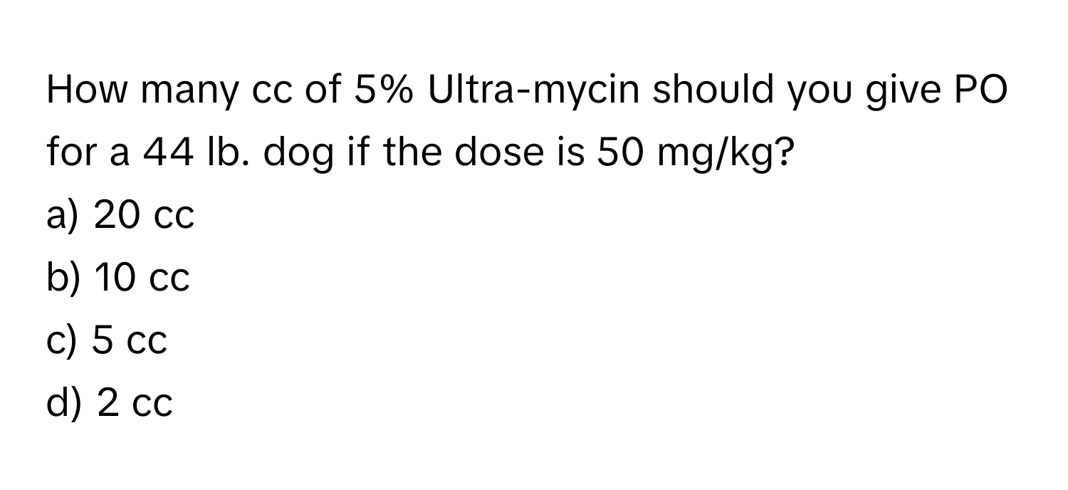 How many cc of 5% Ultra-mycin should you give PO for a 44 lb. dog if the dose is 50 mg/kg?

a) 20 cc 
b) 10 cc 
c) 5 cc 
d) 2 cc