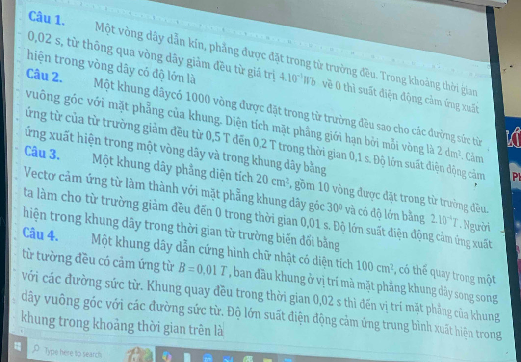 Một vòng dây dẫn kín, phẳng được đặt trong từ trường đều. Trong khoảng thời gian
hiện trong vòng dây có độ lớn là
0,02 s, từ thông qua vòng dây giảm đều từ giá trị 4.10^(-3)Wb về 0 thì suất điện động cảm ứng xuất
Câu 2. Một khung dâycó 1000 vòng được đặt trong từ trường đều sao cho các đường sức từ
vuông góc với mặt phẳng của khung. Diện tích mặt phẳng giới hạn bởi mỗi vòng là 2dm^2. Cảm
KT
từng từ của từ trường giảm đều từ 0,5 T đến 0,2 T trong thời gian 0,1 s. Độ lớn suất điện động cảm PI
xứng xuất hiện trong một vòng dây và trong khung dây bằng
Câu 3. Một khung dây phẳng diện tích 20cm^2 , gồm 10 vòng được đặt trong từ trường đều.
Vectơ cảm ứng từ làm thành với mặt phẳng khung dây góc 30° và có độ lớn bằng 2.10^(-4)T. Người
ta làm cho từ trường giảm đều đến 0 trong thời gian 0,01 s. Độ lớn suất điện động cảm ứng xuất
thiện trong khung dây trong thời gian từ trường biến đổi bằng
Câu 4. Một khung dây dẫn cứng hình chữ nhật có diện tích 100cm^2 , có thể quay trong một
từ tường đều có cảm ứng từ B=0,01T , ban đầu khung ở vị trí mà mặt phẳng khung dây song song
với các đường sức từ. Khung quay đều trong thời gian 0,02 s thì đến vị trí mặt phẳng của khung
dây vuông góc với các đường sức từ. Độ lớn suất điện động cảm ứng trung bình xuất hiện trong
khung trong khoảng thời gian trên là
Type here to search