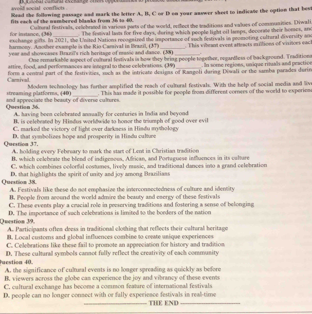 Global cultural exchange offers opportumues to pr
avoid social conflicts .
Read the following passage and mark the letter A, B, C or D on your answer sheet to indicate the option that best
fits each of the numbered blanks from 36 to 40.
Cultural festivals, celebrated in various parts of the world, reflect the traditions and values of communities. Diwali
for instance, (36) _. The festival lasts for five days, during which people light oil lamps, decorate their homes, and
exchange gifts. In 2021, the United Nations recognized the importance of such festivals in promoting cultural diversity and
harmony. Another example is the Rio Carnival in Brazil, (37) _. This vibrant event attracts millions of visitors each
year and showcases Brazil's rich heritage of music and dance. (38) _.
One remarkable aspect of cultural festivals is how they bring people together, regardless of background. Traditiona
attire, food, and performances are integral to these celebrations. (39) _. In some regions, unique rituals and practice
form a central part of the festivities, such as the intricate designs of Rangoli during Diwali or the samba parades durin
Carnival.
Modern technology has further amplified the reach of cultural festivals. With the help of social media and live
streaming platforms, (40) _. This has made it possible for people from different corners of the world to experiend
and appreciate the beauty of diverse cultures.
Question 36.
A. having been celebrated annually for centuries in India and beyond
B. is celebrated by Hindus worldwide to honor the triumph of good over evil
C. marked the victory of light over darkness in Hindu mythology
D. that symbolizes hope and prosperity in Hindu culture
Question 37.
A. holding every February to mark the start of Lent in Christian tradition
B. which celebrate the blend of indigenous, African, and Portuguese influences in its culture
C. which combines colorful costumes, lively music, and traditional dances into a grand celebration
D. that highlights the spirit of unity and joy among Brazilians
Question 38.
A. Festivals like these do not emphasize the interconnectedness of culture and identity
B. People from around the world admire the beauty and energy of these festivals
C. These events play a crucial role in preserving traditions and fostering a sense of belonging
D. The importance of such celebrations is limited to the borders of the nation
Question 39.
A. Participants often dress in traditional clothing that reflects their cultural heritage
B. Local customs and global influences combine to create unique experiences
C. Celebrations like these fail to promote an appreciation for history and tradition
D. These cultural symbols cannot fully reflect the creativity of each community
Question 40.
A. the significance of cultural events is no longer spreading as quickly as before
B. viewers across the globe can experience the joy and vibrancy of these events
C. cultural exchange has become a common feature of international festivals
D. people can no longer connect with or fully experience festivals in real-time
_THE END_