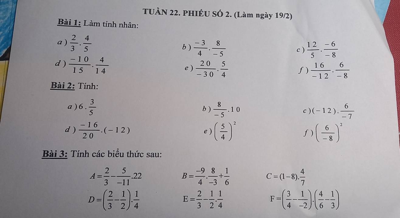 TUÀN 22. PHIÊU SÓ 2. (Làm ngày 19/2) 
Bài 1: Làm tính nhân: 
a )  2/3 ·  4/5  b )  (-3)/4 ·  8/-5 
c )  12/5 ·  (-6)/-8 
d )  (-10)/15 . 4/14 
e )  20/-30 . 5/4   16/-12 ·  6/-8 
f) 
Bài 2: Tính: 
a ) 6. 3/5  b )  8/-5 .10 c ) (-12). 6/-7 
d )  (-16)/20 .(-12) e ) ( 5/4 )^2 f) ( 6/-8 )^2
Bài 3: Tính các biểu thức sau:
A= 2/3 - 5/-11 .22
B= (-9)/4 . 8/-3 + 1/6 
C=(1-8). 4/7 
D=( 2/3 - 1/2 ). 1/4 
E= 2/3 - 1/2 . 1/4 
F=( 3/4 - 1/-2 ).( 4/6 - 1/3 )