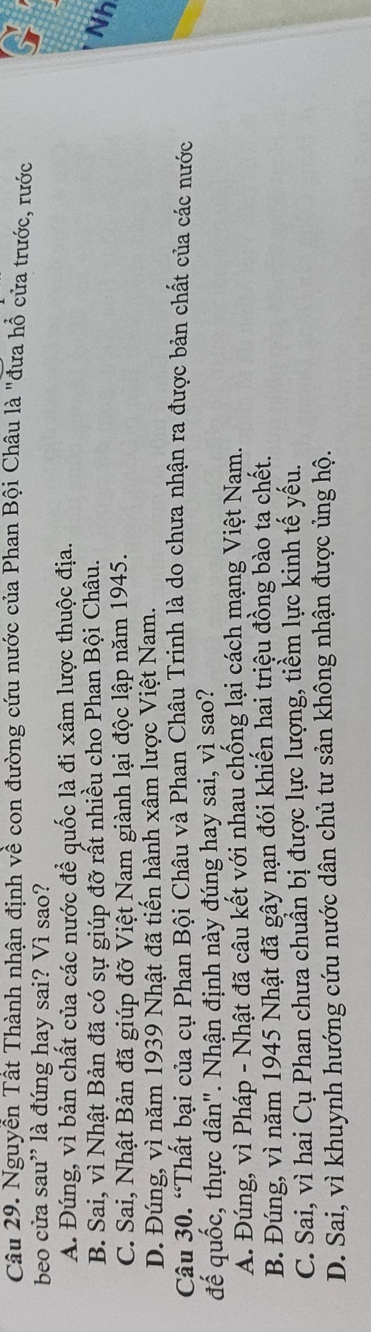 Nguyễn Tất Thành nhận định về con đường cứu nước của Phan Bội Châu là "đưa hổ cửa trước, rước
beo cửa sau” là đúng hay sai? Vì sao?
A. Đúng, vì bản chất của các nước để quốc là đi xâm lược thuộc địa.
B. Sai, vì Nhật Bản đã có sự giúp đỡ rất nhiều cho Phan Bội Châu.
Nh
C. Sai, Nhật Bản đã giúp đỡ Việt Nam giành lại độc lập năm 1945.
D. Đúng, vì năm 1939 Nhật đã tiến hành xâm lược Việt Nam.
Câu 30. “Thất bại của cụ Phan Bội Châu và Phan Châu Trinh là do chưa nhận ra được bản chất của các nước
đế quốc, thực dân". Nhận định này đúng hay sai, vì sao?
A. Đúng, vì Pháp - Nhật đã câu kết với nhau chống lại cách mạng Việt Nam.
B. Đúng, vì năm 1945 Nhật đã gây nạn đói khiến hai triệu đồng bào ta chết.
C. Sai, vì hai Cụ Phan chưa chuẩn bị được lực lượng, tiềm lực kinh tế yếu.
D. Sai, vì khuynh hướng cứu nước dân chủ tư sản không nhận được ủng hộ.
