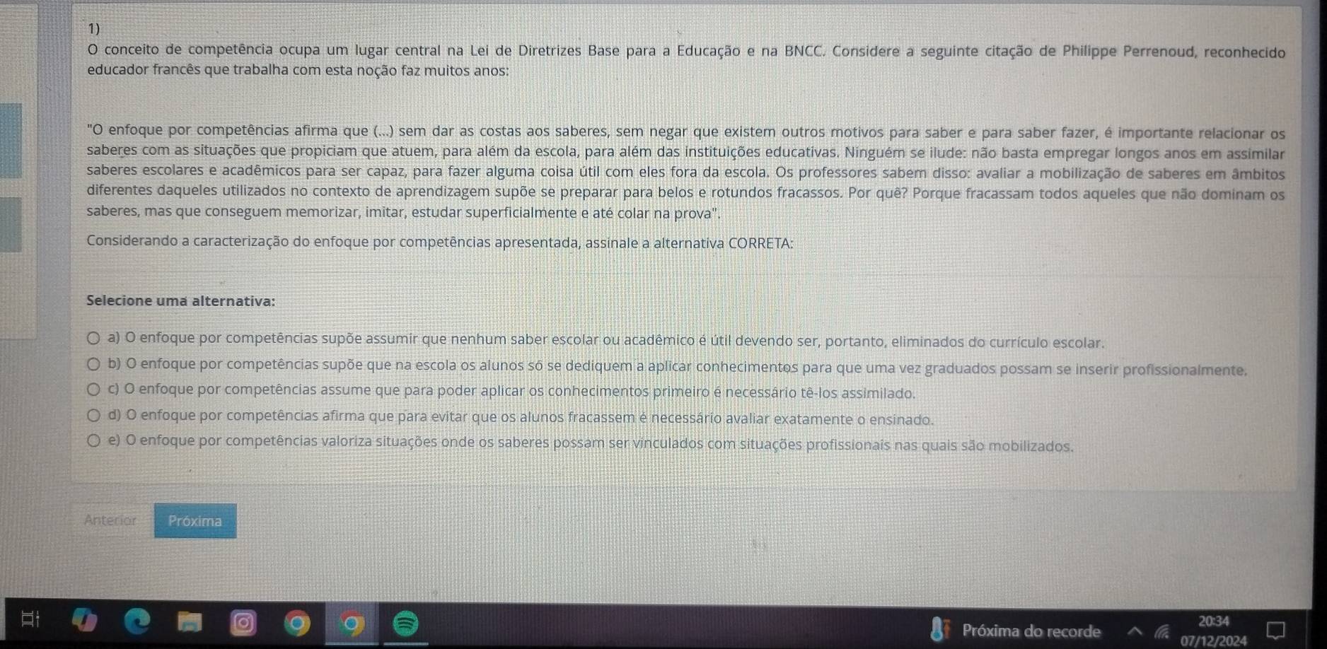 conceito de competência ocupa um lugar central na Lei de Diretrizes Base para a Educação e na BNCC. Considere a seguinte citação de Philippe Perrenoud, reconhecido
educador francês que trabalha com esta noção faz muitos anos:
"O enfoque por competências afirma que (...) sem dar as costas aos saberes, sem negar que existem outros motivos para saber e para saber fazer, é importante relacionar os
saberes com as situações que propiciam que atuem, para além da escola, para além das instituições educativas. Ninguém se ilude: não basta empregar longos anos em assimilar
saberes escolares e acadêmicos para ser capaz, para fazer alguma coisa útil com eles fora da escola. Os professores sabem disso: avaliar a mobilização de saberes em âmbitos
diferentes daqueles utilizados no contexto de aprendizagem supõe se preparar para belos e rotundos fracassos. Por quê? Porque fracassam todos aqueles que não dominam os
saberes, mas que conseguem memorizar, imitar, estudar superficialmente e até colar na prova".
Considerando a caracterização do enfoque por competências apresentada, assinale a alternativa CORRETA:
Selecione uma alternativa:
a) O enfoque por competências supõe assumir que nenhum saber escolar ou acadêmico é útil devendo ser, portanto, eliminados do currículo escolar.
b) O enfoque por competências supõe que na escola os alunos só se dediquem a aplicar conhecimentos para que uma vez graduados possam se inserir profissionalmente,
c) O enfoque por competências assume que para poder aplicar os conhecimentos primeiro é necessário tê-los assimilado.
d) O enfoque por competências afirma que para evitar que os alunos fracassem é necessário avaliar exatamente o ensinado.
e) O enfoque por competências valoriza situações onde os saberes possam ser vinculados com situações profissionais nas quais são mobilizados.
Anterior Próxima
Próxima do recorde
20:34
07/12/2024