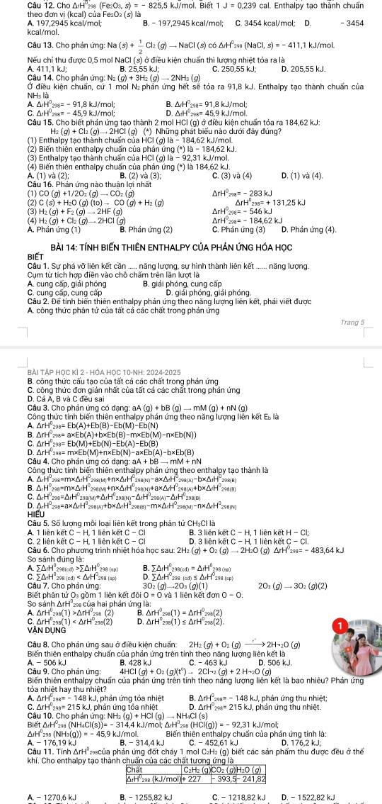 Câu 12.Cho△ H°_298(Fe_2O_3,s)=-825,5 k1/mol. Biệt 1J=0.239 cal. Enthalpy tạo thành chuẩn
theo đơn vi (kcal) của Fe_2O_3(s s) là
A. 197,2945 kcal/mol; B. - 197,2945 kcal/mol; C. 3454 kcal/mol: D. - 3454
kcal/mol.
Câu 13. Cho phản ứng: N: Na(s)+ 1/2 Cl_2(g)to NaC l (s) có Δ △ H^(□)(NaCl,s)=-411 ,1 kJ/mol.
Nếu chí thu được 0,5 mol NaCl (s) ở điều kiện chuẩn thì lượng nhiệt tóa ra là
A. 411,1 kJ; C. 250,55 kJ; D. 205,55 kJ.
Câu 14, Cho phán ứng: N (g)+3H_2(g)to 2NH_3(g)
Ở điều kiện chuẩn, cứ 1 mol Nị phản ứng hết sẽ tỏa ra 91,8 kJ. Enthalpy tao thành chuẩn của
NH₃ là
△ _fH°_298=91.8kJ/mo
A △ H^0298=-91,8 kJ/mol; : △ _1H^0_2 98= 45.9 kJ/mɔl
C. ΔH'₂= - 45,9 kJ/mol;
Câu 15. Cho biết phán ứng tạo thành 2 mol HCl (g) ở điều kiện chuẩn tóa ra 184,62 kJ:
)  Những phát biểu nào dưới đây đúng?
(1) Enthalpy tao thành chuẩn của HCI (g) là  184,62 kJ/mol
(2) Biến thiên enthalpy chuẩn của phản ứng (*) |a-184.62kJ
(3) Enthalpy tạo thành chuẩn của HCl (g) là - 92,31 kJ/mol.
(4) Biến thiên enthalpy chuẩn của phản ứng (*) là 184,62 kJ.
A. (1) và (2); B. (2)va(3) C. (3)va(4) sqrt(3) (4)
v 
Câu 16. Phản ứng nào thuận lợi nhất
(1) CO(g)+1/2O_2(g)to CO_2(g) △ rH°_298=-283kJ
C(s)+H_2O(g)(to)to CO(g)+H_2(g) △ rH°_298=+131,25kJ
(3) H_2(g)+F_2(g)to 2HF(g)
△ rH°29=-546kJ
(4) H_2(g)+Cl_2(g)to 2HCl rH^0_298=-184,62kJ
A. Phán ứng (1) (g)
B. Phán ứng (2) C. Phán ứng (3) D. Phán ứng (4)
Bài 14: TÍNH BIẾN THIÊN ENTHALPY CủA PHẢN ỨNG HÓA HọC
BIET
Câu 1. Sự phá vỡ liên kết cần ..... năng lượng, sự hình thành liên kết ...... năng lượng.
Cụm từ tích hợp điền vào chỗ chấm trên lần lượt là
A. cung cấp, giải phóng B. giải phóng, cung cấp
C. cung cấp, cung cấp D. giái phóng, giải phóng.
Câu 2. Để tinh biến thiên enthalpy phản ứng theo năng lượng liên kết, phải viết được
A. công thức phân tử của tất cá các chất trong phán ứng
Trang 5
BẢi TẢP HỌC KÍ 2 - HÓA HỌC 10-NH: 2024-2025
B. công thức cấu tạo của tất cá các chất trong phán ứng
C. công thức đơn giản nhất của tất cả các chất trong phản ứng
D. Cá A, B và C đều sai
Câu 3. Cho phản ứng có dạng: aA (g)+bB(g)to mM(g)+nN(g)
Công thức tính biến thiên enthalpy phán ứng theo năng lượng liên kết Es là
A △ rH°2% =Eb(A)+Eb(B)-Eb(M)-Eb(N)
B. △ rH^0298=a* Eb(A)+b* Eb(B)-m* Eb(M)-n* Eb(N))
△ rH^0298=Eb(M)+Eb(N)-Eb(A)-Eb(B)
△ rH^0_298=m* Eb(M)+n* Eb(N)-a* Eb(A)-b* Eb(B)
Câu 4. Cho phán ứng codang:aA+bBto mM+nN
Công thức tính biến thiên enthalpy phá n ứng theo enthalpy tạo thành là
A. , △ _rH°_298=m* △ _fH^(circ H)298(M)+n* △ _fH°_298(N)-a* △ _fH°298(A)-b* △ _fH° 208(B)
B. △ _rH°_298=m* △ _rH°_298(M)+n* △ _fH°_298(N)+a* △ _rH°_298(A)+b* △ _rH°_2 190 (8)
C. △ _rH^0_298=△ _rH^0_298(M)+△ _rH^0_298(N)-△ _fH^0_298(A)-△ _fH^0_298(B)
D △ _rH^0_298=a* △ _rH^0_298(A)+b* △ _fH^0_298(B)-m* △ _fH^0_298(M)-n* △ _rH^0_2 298(N)
HIếU
Câu 5. Số lượng mỗi loại liên kết trong phân tử CH₃Cl là
A 1 lienketC-H,1 I liên kết C-CI B 3lienketC-H,1lienketH-Cl;
C. 2 liên kết C-H. 1 liên kế C-CI D. 3lienketC-H,1lienketC-CI.
Câu 6. Cho phương trình nhiệt hóa học sau: 2H_2(g)+O_2(g)to 2H_2O(g)△ rH^0_298=-483,64kJ
So sánh đúng là:
A sumlimits △ _fH^0_298(cd)>sumlimits △ _fH^0_298(cp) B. sumlimits △ _fH^0298(cd)=△ _fH^0298(co)
C 5△ rH°298(cd) so D. sumlimits △ _± H°_298(calpha H°2H°_298(sp)
Câu 7. Cho phản ứng: 3 O_2(g)to 2O_3(g)(1) 2O_3 (g)to 3O_2(g)(2)
Biết phân tử 0s gồm 1 liên kết đôi 0=0 và 1 liên kết đơn 0-0.
So sánh ΔrH' của hai phản ứng là:
A △ rH_(298)^(θ)(1)>△ rH_298(2) B. △ rH^0298(1)=△ rH^0298(2)
C △ rH°_298(1) D. △ rH°_298(1)≤ △ rH°_298(2).
VÂN DUNG
Câu 8. Cho phản ứng sau ở điều kiện chuẩn: 2H_2(g)+O_2(g)to 2Hto 2O(g)
Biến thiên enthalpy chuẩn của phản ứng trên tinh theo năng lượng liên kết là
A-506kJ B. 428 kJ C. - 463 kJ D.5 06kJ
Câu 9. Cho phản ứng: HCI(g)+O_2(g)(t^0)to 2Cl_2(g)+2Hto 2O(g)
Biến thiên enthalpy chuấn của phán ứng trên tính theo năng lượng liên kết là bao nhiêu? Phán ứng
tỏa nhiệt hay thu nhiệt?
△ rH°2% =-148kJ U, phản ứng tỏa nhiệt B. △ rH°2va=-148kJ, , phán ứng thu nhiệt;
C. △ rH°2% =215kJ , phản ứng tỏa nhiệt 0 △ rH^0298=215kJ phản ứng thu nhiệt.
Câu 10. Cho phán ứng: NH_3(g)+HCl(g)to NH_4Cl(s)
Biết △ H°208(N Hạ CI(s))=-314,4kJ/ mol: :△ _fH^0_298(HCl(g))=-92,31 kJ/mol:
ΔtH 298(NH_3(g))=-45.9 kJ/mol. Biến thiên enthalpy chuấn của phản ứng tinh là: D. 17
A
B. C k
Câu 11. Tinh △ rH 293 của phản ứng đốt chảy 1 mol C₂H₂ (g) biết các sản phẩm thu được đều ở thế
khí. Cho enthalpy tạo thành chuẩn của các chất tương ứng là
A. - 1270,6 kJ -1255.82kJ C.-1218.82 kJJ D.-1522,82kJ