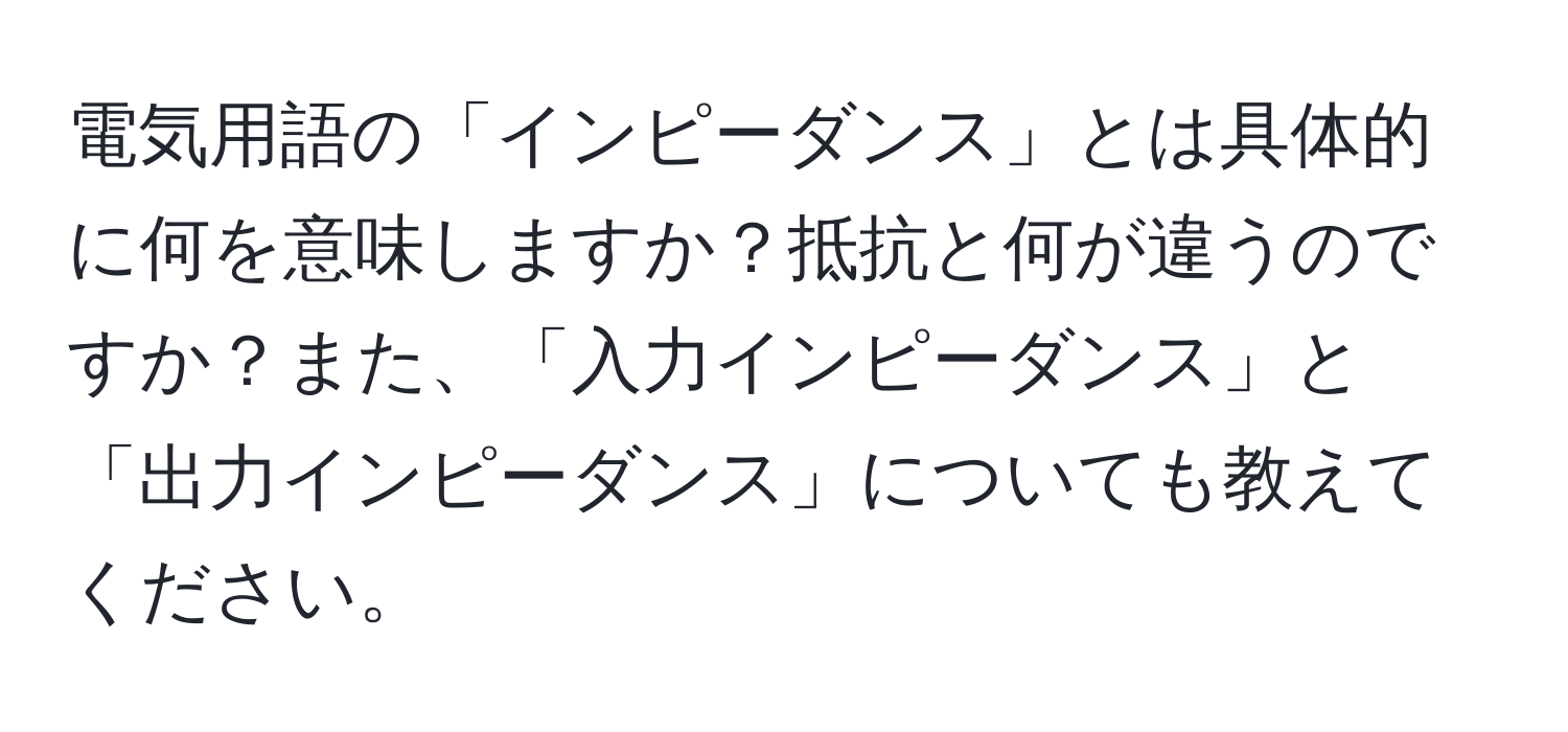 電気用語の「インピーダンス」とは具体的に何を意味しますか？抵抗と何が違うのですか？また、「入力インピーダンス」と「出力インピーダンス」についても教えてください。