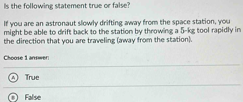 Is the following statement true or false?
If you are an astronaut slowly drifting away from the space station, you
might be able to drift back to the station by throwing a 5-kg tool rapidly in
the direction that you are traveling (away from the station).
Choose 1 answer:
True
False