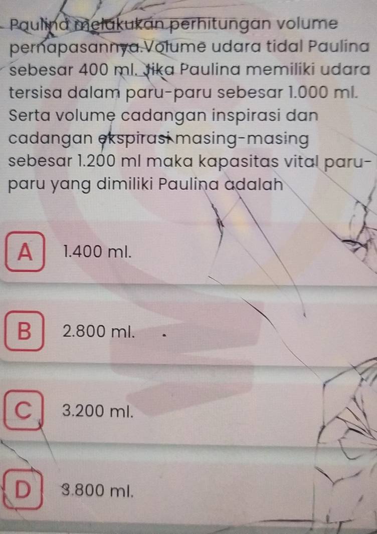 Paulina mełukukán perhitungan volume
pernapasannya.Volumë udara tidal Paulina
sebesar 400 ml. Jika Paulina memiliki udara
tersisa dalam paru-paru sebesar 1.000 ml.
Serta volumệ cadangan inspirasi dan
cadangan ekspirasi masing-masing
sebesar 1.200 ml maka kapasitas vital paru-
paru yang dimiliki Paulina adalah
A 1.400 ml.
B 2.800 ml.
C 3.200 ml.
D 3.800 ml.