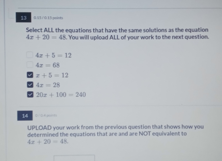 13 0.15 / 0.15 points
Select ALL the equations that have the same solutions as the equation
4x+20=48. You will upload ALL of your work to the next question.
4x+5=12
4x=68
x+5=12
I 4x=28
20x+100=240
14 0 / 0.4 points
UPLOAD your work from the previous question that shows how you
determined the equations that are and are NOT equivalent to
4x+20=48.