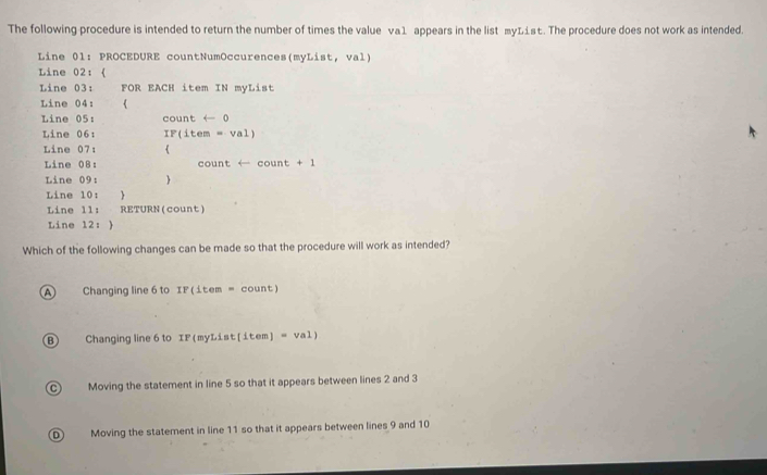 The following procedure is intended to return the number of times the value va1 appears in the list myList. The procedure does not work as intended.
Line 01: PROCEDURE countNumOccurences(myList, val)
Line 02： 《
Line 03: FOR EACH item IN myList
Line 04: 《
Line 05: count ← 0
Line 06: IF(item =val 
Line 07: 
Line 08: count (- cour t+1
Line 09: 
Line 10: 
Line 1l: RETURN(count)
Line 12: 
Which of the following changes can be made so that the procedure will work as intended?
A Changing line 6 to IP(1tem= count)
B) Changing line 6 to IF (myLi st (item)=val)
C) Moving the statement in line 5 so that it appears between lines 2 and 3
D Moving the statement in line 11 so that it appears between lines 9 and 10