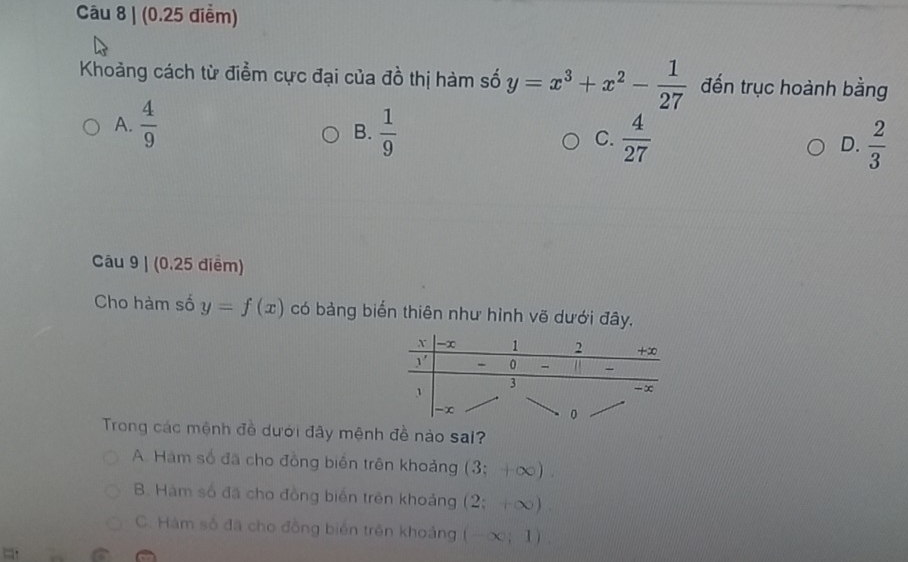 Khoảng cách từ điểm cực đại của đồ thị hàm số y=x^3+x^2- 1/27  đến trục hoành bằng
A.  4/9   1/9  C.  4/27  D.  2/3 
B.
Câu 9 | (0.25 điểm)
Cho hàm số y=f(x) có bảng biến thiên như hình vẽ dưới đây.
Trong các mệnh đề dưới đây mệnh đề nào sai?
A. Hàm số đã cho đồng biển trên khoảng (3;+∈fty ).
B. Hàm số đã cho đồng biển trên khoảng (2;+∈fty ).
C. Hám số đã cho đồng biển trên khoảng (-∈fty ;1)
a