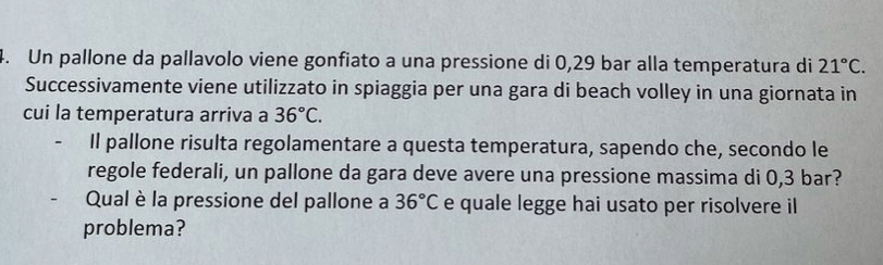 Un pallone da pallavolo viene gonfiato a una pressione di 0,29 bar alla temperatura di 21°C. 
Successivamente viene utilizzato in spiaggia per una gara di beach volley in una giornata in 
cui la temperatura arriva a 36°C. 
Il pallone risulta regolamentare a questa temperatura, sapendo che, secondo le 
regole federali, un pallone da gara deve avere una pressione massima di 0,3 bar? 
Qual è la pressione del pallone a 36°C e quale legge hai usato per risolvere il 
problema?