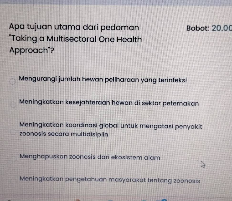 Apa tujuan utama dari pedoman Bobot: 20.00
"Taking a Multisectoral One Health
Approach"?
Mengurangi jumlah hewan peliharaan yang terinfeksi
Meningkatkan kesejahteraan hewan di sektor peternakan
Meningkatkan koordinasi global untuk mengatasi penyakit
zoonosis secara multidisiplin
Menghapuskan zoonosis dari ekosistem alam
Meningkatkan pengetahuan masyarakat tentang zoonosis