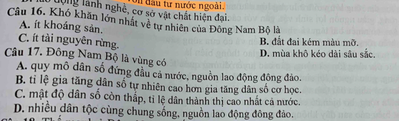 đầu tư nước ngoài.
dộng lành nghề, cơ sở vật chất hiện đai.
Câu 16. Khó khăn lớn nhất về tự nhiên của Đông Nam Bộ là
A. ít khoáng sản.
C. ít tài nguyên rừng.
B. đất đai kém màu mỡ.
D. mùa khô kéo dài sâu sắc.
Câu 17. Đông Nam Bộ là vùng có
A. quy mô dân số đứng đầu cả nước, nguồn lao động đông đảo.
B. tỉ lệ gia tăng dân số tự nhiên cao hơn gia tăng dân số cơ học.
C. mật độ dân số còn thấp, tỉ lệ dân thành thị cao nhất cả nước.
D. nhiều dân tộc cùng chung sống, nguồn lao động đông đảo.