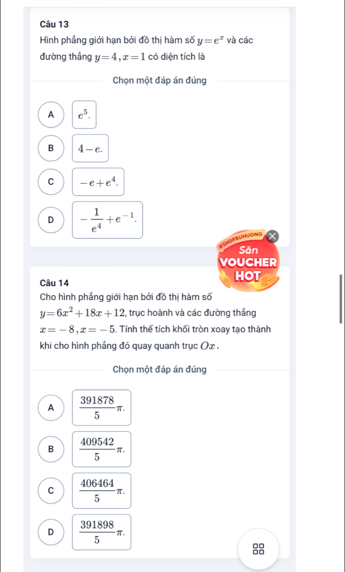Hình phẳng giới hạn bởi đồ thị hàm số y=e^x và các
đường thắng y=4, x=1 có diện tích là
Chọn một đáp án đúng
A e^5.
B 4-e.
C -e+e^4.
D - 1/e^4 +e^(-1). 
#SHOPXUHUONG
Săn
VOUCHER
Câu 14
HOT
Cho hình phẳng giới hạn bởi đồ thị hàm số
y=6x^2+18x+12 , trục hoành và các đường thẳng
x=-8, x=-5. Tính thể tích khối tròn xoay tạo thành
khi cho hình phẳng đó quay quanh trục Ox.
Chọn một đáp án đúng
A  391878/5 π.
B  409542/5 π.
C  406464/5 π.
D  391898/5 π. 
□□