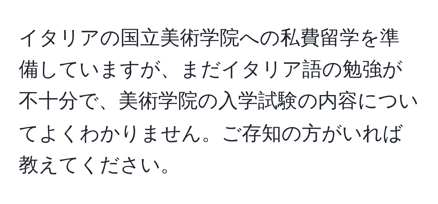 イタリアの国立美術学院への私費留学を準備していますが、まだイタリア語の勉強が不十分で、美術学院の入学試験の内容についてよくわかりません。ご存知の方がいれば教えてください。