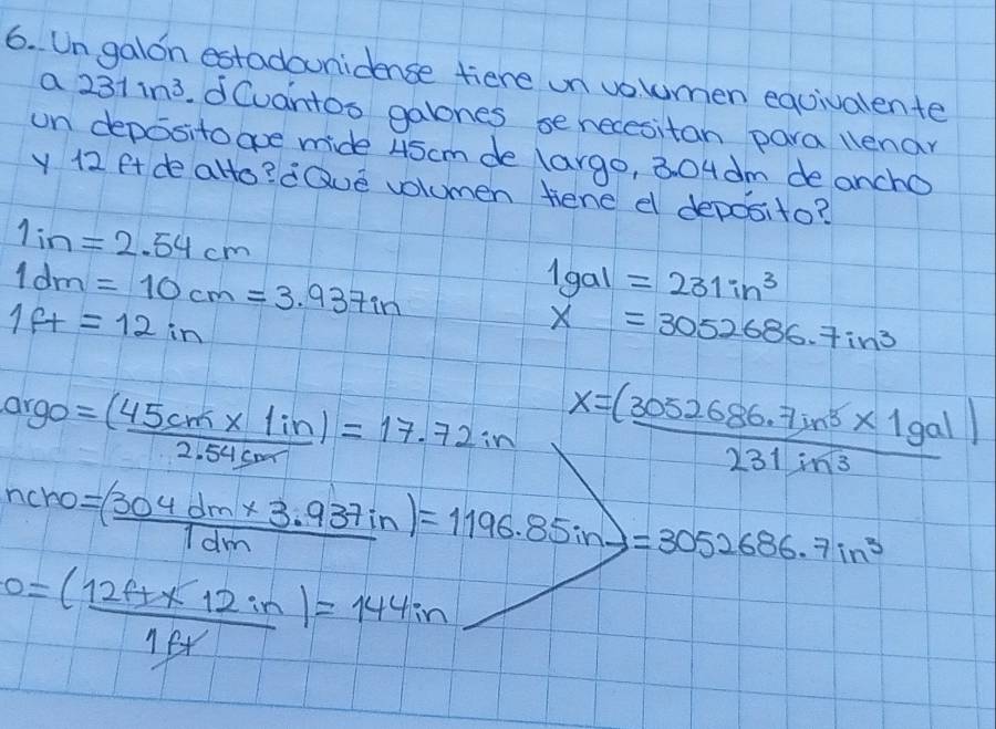 Ungalon estadounidence tiere on voumen equivalente 
a 231in^3.dCvantos galones se necesitan para llenar 
on deposito aoe mide 45cm de largo, 304 dm de ancho 
y 12 ft de alto? dQue volumen tene d deposito?
1in=2.54cm
1dm=10cm=3.937in
1gal=231in^3
1ft=12in
x=3052686.7in^3
arge = ((45cm* 1in))/2.54cm =17.72in
x= ((3052686.7in^5* 1gal))/231in^3 
ncro=( (304dm* 3.937in)/1dm )=1196.85in=3=3052686.7in^3
0= ((12t+x12in))/1ft =144in