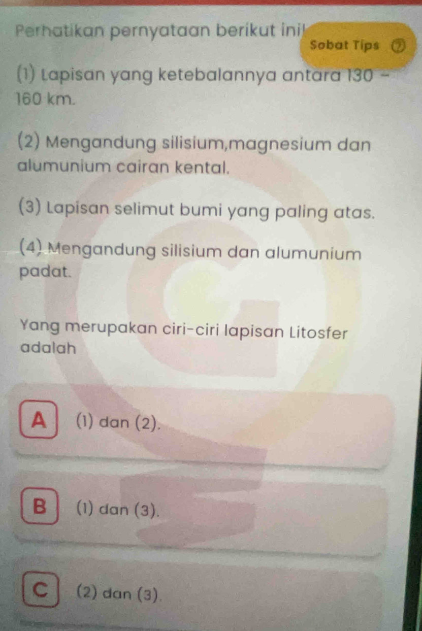 Perhatikan pernyataan berikut inil
Sobat Tips
(1) Lapisan yang ketebalannya antara 130
160 km.
(2) Mengandung silisium,magnesium dan
alumunium cairan kental.
(3) Lapisan selimut bumi yang paling atas.
(4) Mengandung silisium dan alumunium
padat.
Yang merupakan ciri-ciri lapisan Litosfer
adalah
A (1) dan (2).
B│ (1) dan (3).
C (2) dan (3).