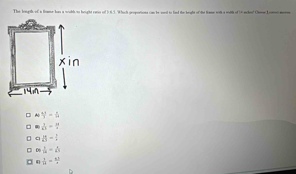 The length of a frame has a width to height ratio of 3:6.5. Which proportions can be used to find the height of the frame with a width of 14 inches? Choose _correct answers.
A)  (6.5)/3 = x/14 
B)  3/6.5 = 14/x 
C)  14/6.5 = 3/x 
D)  3/14 = x/6.5 
I E)  3/14 = (6.5)/x 